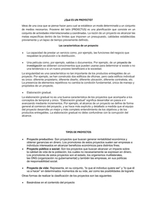 ¿Qué ES UN PROYECTO?
Ideas de una cosa que se piense hacer para cual se establece un modo determinado y un conjunto
de medios necesarios. Proviene del latín (PROIECTUS) es una planificación que consiste en un
conjunto de actividades interrelacionadas y coordinadas. La razón de un proyecto es alcanzar las
metas específicas dentro de los límites que imponen un presupuesto, calidades establecidas
previamente y un lapso de tiempo previamente definido.
Las características de un proyecto
 La capacidad de prestar un servicio como, por ejemplo, las funciones del negocio que
respaldan la producción o la distribución.
 Una película como, por ejemplo, salidas o documentos. Por ejemplo, de un proyecto de
investigación se obtienen conocimientos que pueden usarse para determinar si existe o no
una tendencia o si un nuevo proceso beneficiará a la sociedad.
La singularidad es una característica no tan importante de los productos entregables de un
proyecto. Por ejemplo, se han construido dos edificios de oficinas, pero cada edificio individual
es único: diferente propietario, diferente diseño, diferente ubicación, diferente contratista, etc.
La presencia de elementos repetitivos no cambia la condición fundamental, única de manejo y
propósitos de un proyecto.
 Elaboración gradual.
La elaboración gradual no es una buena característica de los proyectos que acompaña a los
conceptos de temporal y único. “Elaboración gradual” significa desarrollar en pasos e ir
avanzando mediante incrementos. Por ejemplo, el alcance de un proyecto se define de forma
general al comienzo del proyecto, y se hace más explícito y detallado a medida que el equipo
del proyecto desarrolla un mejor y más completo entendimiento de los objetivos y de los
productos entregables. La elaboración gradual no debe confundirse con la corrupción del
alcance.
TIPOS DE PROYECTOS
 Proyecto productivo: Son proyectos que buscan generar rentabilidad económica y
obtener ganancias en dinero. Los promotores de estos proyectos suelen ser empresas e
individuos interesados en alcanzar beneficios económicos para distintos fines.
 Proyecto público o social: Son los proyectos que buscan alcanzar un impacto sobre
la calidad de vida de la población, los cuales no necesariamente se expresan en dinero.
Los promotores de estos proyectos son el estado, los organismos multilaterales,
las ONG (organización no gubernamental) y también las empresas, en sus políticas
de responsabilidad social.
 Proyecto de vida: Representa, en su conjunto, “lo que el individuo quiere ser” y “lo que él
va a hacer” en determinados momentos de su vida, así como las posibilidades de lograrlo
Otras formas de realizar la clasificación de los proyectos son las siguientes:
 Basándose en el contenido del proyecto
 