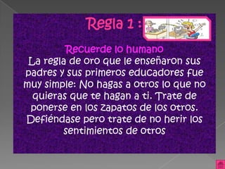Regla 1 :
         Recuerde lo humano
 La regla de oro que le enseñaron sus
padres y sus primeros educadores fue
muy simple: No hagas a otros lo que no
  quieras que te hagan a ti. Trate de
 ponerse en los zapatos de los otros.
Defiéndase pero trate de no herir los
        sentimientos de otros
 