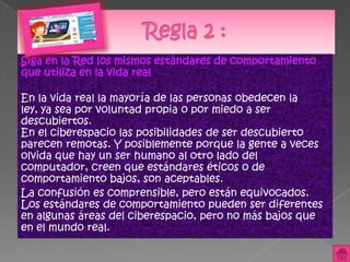 Siga en la Red los mismos estándares de comportamiento
que utiliza en la vida real

En la vida real la mayoría de las personas obedecen la
ley, ya sea por voluntad propia o por miedo a ser
descubiertos.
En el ciberespacio las posibilidades de ser descubierto
parecen remotas. Y posiblemente porque la gente a veces
olvida que hay un ser humano al otro lado del
computador, creen que estándares éticos o de
comportamiento bajos, son aceptables.
La confusión es comprensible, pero están equivocados.
Los estándares de comportamiento pueden ser diferentes
en algunas áreas del ciberespacio, pero no más bajos que
en el mundo real.
 