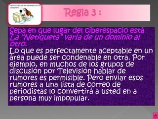 Sepa en que lugar del ciberespacio está
La “Netiqueta” varía de un dominio al
otro.
Lo que es perfectamente aceptable en un
área puede ser condenable en otra. Por
ejemplo, en muchos de los grupos de
discusión por Televisión hablar de
rumores es permisible. Pero enviar esos
rumores a una lista de correo de
periodistas lo convertirá a usted en a
persona muy impopular.
 