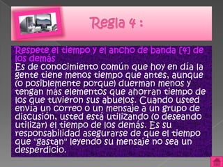 Respete el tiempo y el ancho de banda [4] de
los demás
Es de conocimiento común que hoy en día la
gente tiene menos tiempo que antes, aunque
(o posiblemente porque) duerman menos y
tengan más elementos que ahorran tiempo de
los que tuvieron sus abuelos. Cuando usted
envía un correo o un mensaje a un grupo de
discusión, usted está utilizando (o deseando
utilizar) el tiempo de los demás. Es su
responsabilidad asegurarse de que el tiempo
que "gastan" leyendo su mensaje no sea un
desperdicio.
 