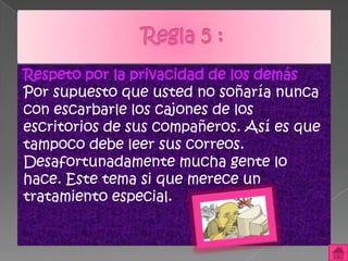 Respeto por la privacidad de los demás
Por supuesto que usted no soñaría nunca
con escarbarle los cajones de los
escritorios de sus compañeros. Así es que
tampoco debe leer sus correos.
Desafortunadamente mucha gente lo
hace. Este tema si que merece un
tratamiento especial.
 