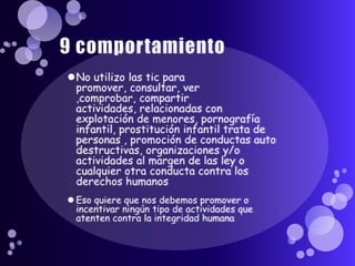 9 comportamientoNo utilizo las tic para promover, consultar, ver ,comprobar, compartir actividades, relacionadas con explotación de menores, pornografía infantil, prostitución infantil trata de personas , promoción de conductas auto destructivas, organizaciones y/o actividades al margen de las ley o cualquier otra conducta contra los derechos humanosEso quiere que nos debemos promover o incentivar ningún tipo de actividades que atenten contra la integridad humana