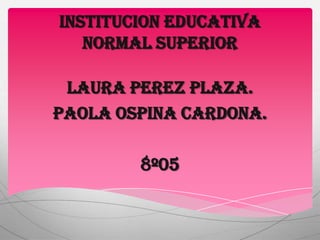 INSTITUCION EDUCATIVA
   NORMAL SUPERIOR

 LAURA PEREZ PLAZA.
PAOLA OSPINA CARDONA.

        8º05
 