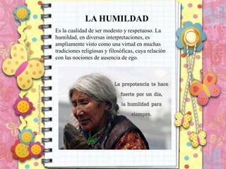 LA HUMILDAD
Es la cualidad de ser modesto y respetuoso. La
humildad, en diversas interpretaciones, es
ampliamente visto como una virtud en muchas
tradiciones religiosas y filosóficas, cuya relación
con las nociones de ausencia de ego.

 