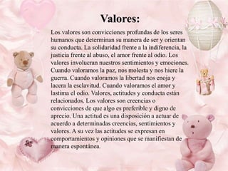 Valores:
Los valores son convicciones profundas de los seres
humanos que determinan su manera de ser y orientan
su conducta. La solidaridad frente a la indiferencia, la
justicia frente al abuso, el amor frente al odio. Los
valores involucran nuestros sentimientos y emociones.
Cuando valoramos la paz, nos molesta y nos hiere la
guerra. Cuando valoramos la libertad nos enoja y
lacera la esclavitud. Cuando valoramos el amor y
lastima el odio. Valores, actitudes y conducta están
relacionados. Los valores son creencias o
convicciones de que algo es preferible y digno de
aprecio. Una actitud es una disposición a actuar de
acuerdo a determinadas creencias, sentimientos y
valores. A su vez las actitudes se expresan en
comportamientos y opiniones que se manifiestan de
manera espontánea.

 