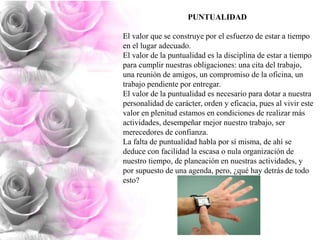 PUNTUALIDAD
El valor que se construye por el esfuerzo de estar a tiempo
en el lugar adecuado.
El valor de la puntualidad es la disciplina de estar a tiempo
para cumplir nuestras obligaciones: una cita del trabajo,
una reunión de amigos, un compromiso de la oficina, un
trabajo pendiente por entregar.
El valor de la puntualidad es necesario para dotar a nuestra
personalidad de carácter, orden y eficacia, pues al vivir este
valor en plenitud estamos en condiciones de realizar más
actividades, desempeñar mejor nuestro trabajo, ser
merecedores de confianza.
La falta de puntualidad habla por sí misma, de ahí se
deduce con facilidad la escasa o nula organización de
nuestro tiempo, de planeación en nuestras actividades, y
por supuesto de una agenda, pero, ¿qué hay detrás de todo
esto?

 