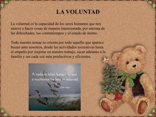 LA VOLUNTAD
La voluntad es la capacidad de los seres humanos que nos
mueve a hacer cosas de manera intencionada, por encima de
las dificultades, los contratiempos y el estado de ánimo.
Todo nuestro actuar se orienta por todo aquello que aparece
bueno ante nosotros, desde las actividades recreativas hasta
el empeño por mejorar en nuestro trabajo, sacar adelante a la
familia y ser cada vez más productivos y eficientes.

 