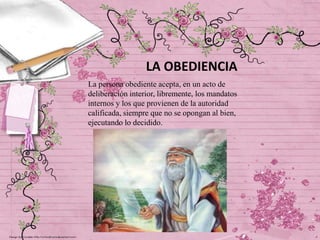 LA OBEDIENCIA
La persona obediente acepta, en un acto de
deliberación interior, libremente, los mandatos
internos y los que provienen de la autoridad
calificada, siempre que no se opongan al bien,
ejecutando lo decidido.

 