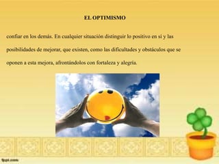 EL OPTIMISMO

confiar en los demás. En cualquier situación distinguir lo positivo en sí y las
posibilidades de mejorar, que existen, como las dificultades y obstáculos que se
oponen a esta mejora, afrontándolos con fortaleza y alegría.

 