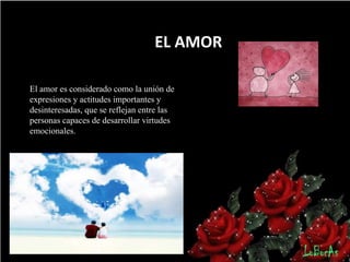 EL AMOR
El amor es considerado como la unión de
expresiones y actitudes importantes y
desinteresadas, que se reflejan entre las
personas capaces de desarrollar virtudes
emocionales.

 