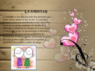 LA AMISTAD
La amistad es una relación entre dos personas que
tienen afecto mutuo el uno al otro. La amistad y
de convivencia son considerados como atraviesa a
través de un mismo continuo. El estudio de la
amistad se incluye en los campos de la sociología,
la psicología social, la antropología, la filosofía y
la zoología. Diversas teorías académicas de
amistad que se han propuesto, incluyendo la teoría
del intercambio social, teoría de la equidad, la
dialéctica relacionales y estilos de apego.

 
