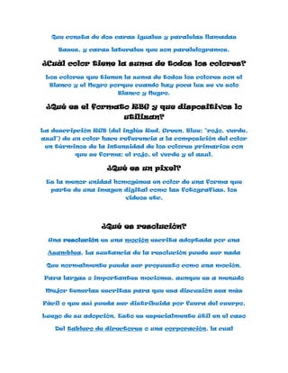 Que consta de dos caras iguales y paralelas llamadas

     Bases, y caras laterales que son paralelogramos.

¿Cuál color tiene la suma de todos los colores?

 Los colores que tienen la suma de todos los colores son el
  Blanco y el Negro porque cuando hay poca luz se ve solo
                       Blanco y Negro.

 ¿Qué es el formato RBG y que dispositivos lo
                        utilizan?

La descripción RGB (del inglés Red, Green, Blue; "rojo, verde,
azul") de un color hace referencia a la composición del color
 en términos de la intensidad de los colores primarios con
          que se forma: el rojo, el verde y el azul.

                   ¿Qué es un pixel?
 Es la menor unidad homogénea en color de una forma que
   parte de una imagen digital como las fotografías, los
                         videos etc.




                  ¿Qué es resolución?
  Una resolución es una moción escrita adoptada por una

  Asamblea. La sustancia de la resolución puede ser nada

 Que normalmente pueda ser propuesto como una moción.

 Para largas o importantes mociones, aunque es a menudo

 Mejor tenerlas escritas para que esa discusión sea más

Fácil o que así pueda ser distribuida por fuera del cuerpo,

Luego de su adopción. Esto es especialmente útil en el caso

    Del tablero de directores o una corporación, la cual
 