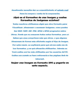 Usualmente necesita dar su consentimiento al estado real

        Para la compra o venta de la corporación.

  ¿Qué es el formateo de una imagen y cuales
         formatos de imágenes existen?
 Todos nosotros utilizamos algún que otro formato para

 Visualizar, almacenar o escanear imágenes, como pueden

  Ser BMP, TIFF, GIF, PNG, JPEG o JPEG progresivo entre

Otros. Puede que no conozcan todos estos formatos, pero sí

 Saben que unos comprimen más que otros, o que algunos

Almacenan de forma más eficiente según el tipo de imagen.

 Por esta razón, se explicará para qué sirven cada uno de

 Los formatos, y en qué situación utilizarlos. Además se

Verá cuáles son los más utilizados por los usuarios del PC,

Cuáles son cuando se hace referencia a las páginas Web de

                        Internet.

Bajar una imagen en formato JPG y pegarla en
                     este espacio.
 