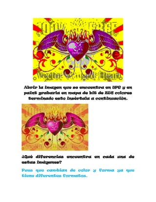 Abrir la imagen que se encuentra en JPG y en
paint grabarla en mapa de bit de 256 colores
  terminado esto insértala a continuación.




¿Qué diferencias encuentra en cada una de
estas imágenes?

Pues que cambian de color y forma ya que
tiene diferentes formatos.
 