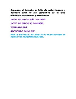 Compare el tamaño en bits de cada imagen y
deduzca   cual   de   los   formatos   es   el   más
eficiente en tamaño y resolución.

MAPA DE BIT DE 256 COLORES:

MAPA DE BIT DE 16 COLORES:

FORMATO JPG:

GRABARLA COMO GIF:
PUES YO CREO QUE LA DEL MAPA DE 16 COLORES PORQUE ES
GRANDE Y DE ABUNDANTES COLORES.
 