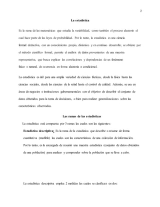 2
La estadística
Es la rama de las matemáticas que estudia la variabilidad, como también el proceso aleatorio el
cual hace parte de las leyes de probabilidad. Por lo tanto, la estadística es una ciencia
formal deductiva, con un conocimiento propio, dinámico y en continuo desarrollo; se obtiene por
el método científico formal, permite el análisis de datos provenientes de una muestra
representativa, que busca explicar las correlaciones y dependencias de un fenómeno
físico o natural, de ocurrencia en forma aleatoria o condicional.
La estadística es útil para una amplia variedad de ciencias fácticas, desde la física hasta las
ciencias sociales, desde las ciencias de la salud hasta el control de calidad. Además, se usa en
áreas de negocios o instituciones gubernamentales con el objetivo de describir el conjunto de
datos obtenidos para la toma de decisiones, o bien para realizar generalizaciones sobre las
características observadas.
Las ramas de las estadísticas
La estadística está compuesta por 3 ramas las cuales son las siguientes:
Estadística descriptiva: Es la rama de la estadística que describe o resume de forma
cuantitativa (medible) las cuales son las características de una colección de información.
Por lo tanto, es la encargada de resumir una muestra estadística (conjunto de datos obtenidos
de una población) para analizar y comprender sobre la población que se lleva a cabo.
La estadística descriptiva emplea 2 medidas las cuales se clasifican en dos:
 
