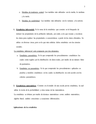 3
a. Medidas de tendencia central: Las medidas más utilizadas son la media, la mediana
y la moda.
b. Medidas de variabilidad: Las medidas más utilizadas son la varianza y la curtosis.
1. Estadística inferencial: Es la rama de la estadística que consiste en la búsqueda de
deducir las propiedades de la población indicada, por ende; es la que resume y recolecta
los datos para explicar las propiedades o características a partir de los datos obtenidos. Se
utiliza en diversas áreas, pero en la que más enfatiza dicha estadística son las ciencias
sociales.
La estadística inferencial está compuesta por dos elementos:
a. Estadística paramétrica: Es la que comprende los procedimientos estadísticos los
cuales están regidos por la distribución de datos reales, por medio de un número finito
de parámetros.
b. Estadística no paramétrica: Es la que comprende los procedimientos aplicados en
pruebas y modelos estadísticos en los cuales su distribución no está acorde con los
criterios paramétricos.
2. Estadísticas matemáticas: Consiste en el estudio de una escala previa estadística, la cual
utiliza la teoría de la probabilidad y otras ramas de las matemáticas.
La estadística se obtiene por medio de técnicas matemáticas como: análisis matemático,
algebra lineal, análisis estocástico y ecuaciones diferenciales.
Aplicaciones de la estadística
 