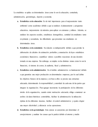 4
La estadística se aplica en determinadas áreas como lo son la educación, contaduría,
administración, gerontología, deporte y economía.
a. Estadística en la educación: Es de vital importancia para el mejoramiento tanto
ambiental como académico debido a que se analizan el planeamiento y programas
educativos, mejoramiento de métodos para aplicar en exámenes y talleres. Además, se
analizan los aspectos sociales, estadísticas demográficas, cantidad de estudiantes tanto
en primaria y secundaria, las dificultades que presentan sus estudiantes en
determinadas áreas.
b. Estadística en la contaduría: Su relación es indispensable debido a que permite la
elaboración de cálculos de estimación probables y enunciación de leyes estadísticos
económicos financieros; cuantificar valores o posibles reacciones de una decisión
tomada en una empresa. Sin embargo, se emplea en las distintas ramas como lo son la
financiera, el sistema de costos, la auditoria, fiscal y administrativa.
c. Estadística en la administración: En el ámbito administrativo es fundamental debido
a que garantiza una mejor producción en determinadas empresas, por lo cual define
los objetivos básicos de la empresa y en base a ellos se precise una estructura
adecuada, determinando la responsabilidad y autoridad de cada una de las partes que
integran la organización. Para agregar incrementa la participación de los diferentes
niveles de la organización, cuando existe motivación adecuada; obliga a mantener un
archivo de datos históricos controlables, facilitar la administración la utilización
óptima de los diferentes insumos, facilitar el control administrativo y ayuda a lograr
una mayor efectividad y eficiencia en las operaciones.
d. Estadística en la gerontología: Esta ciencia se caracteriza por determinar el
envejecimiento y analizar las causas que lo padece debido al entorno y medio
 
