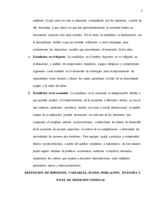 5
ambiente el cual cada vez más es altamente contaminado por las industrias, a partir de
allí, determina a que edad y en qué año aproximadamente la sociedad tendrá un
incremento respecto a los años actuales. Por lo tanto, la estadística es fundamental con
la gerontología debido a que nos permite evidenciar y crear estrategias para
contrarrestar las situaciones sociales que presentamos al transcurrir de los años.
e. Estadística en el deporte: La estadística en el ámbito deportivo se ve reflejado en
evaluaciones y análisis de campeonatos mundiales, juegos olímpicos y competencias
regionales como también en el desarrollo de estrategias para el mejoramiento de
capacidades como técnicas y físicas las cuales garantizan el éxito de un determinado
equipo y la salud del atleta.
f. Estadística en la economía: La estadística en la economía es indispensable debido a
que permite analizar el comportamiento de la economía a diferentes niveles ya sea en
una empresa, municipio, provincia, nación, así como a escala internacional, el amplio
campo de su aplicación permite incursionar en cada uno de los elementos que
componen el complejo sistema socioeconómico, confeccionar los planes de desarrollo
de la economía de un país, supervisar el control de su cumplimiento y determinar las
necesidades de recursos por territorios. Para agregar, ayuda a predecir y comprender
futuros acontecimientos, a partir del análisis estadístico y matemático, de esta manera
poder sugerir medidas de políticas económicas conforme a objetivos deseados,
suministrar los valores que ayudan a descubrir interrelaciones entre múltiples
parámetros macro y microeconómicos.
DEFINICION DE HIPOTESIS, VARIABLES, DATOS, POBLACION, MUESTRA Y
NIVEL DE MEDICION NOMINAL
 