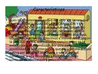 Características pues en el sistema educativo del siglo XXI tienen que usar las TECNOLOGIAS DE LA INFORMACION Y LA COMUNICACIÓN  para que sus alumnos tengan las herramientas  y el conocimiento necesario  que se requieren para cumplir con determinados objetivos. Los cuales pueden ser colectivos e individuales. Según la UNESCO los TIC son métodos convincentes en la enseñanza y el aprendizaje. Por otra parte, ofrece la posibilidad de una interacción que pasa de una actitud pasiva por parte del alumnado a una actividad constante, a una búsqueda y replanteamiento continuo de contenidos y procedimientos.  