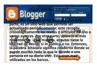 ¿Qué son los blogs? conocidos también como bitácora. Por otra parte, es un sitio web que permite ser actualizado periódicamente; este recopila cronológicamente los textos o artículos de uno o varios autores. Por otra parte, aparece el más reciente.  De  igual manera, el autor tiene la libertad de decidir si lo publica o no. Entonces, la palabra  bitácora significa cuaderno donde se puede escribir todo lo que le sucede a una persona en su diario vivir. Esta eran mas utilizadas en los barcos.  