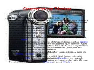 Características Técnicas Existe una serie de elementos comunes a todos los blogs como: *Comentarios:  Mediante un formulario se permite, a otros usuarios de la web, añadir comentarios a cada entrada, pudiéndose generar un debate alrededor de sus contenidos, además de cualquier otra información. * Enlaces:  Una particularidad que diferencia a los weblogs de los sitios de noticias es que las anotaciones suelen incluir múltiples enlaces a otras páginas web (no necesariamente weblogs) como referencias o para ampliar la información agregada. Y, además, la presencia de (entre otros): -Un enlace permanente (permalinks) en cada anotación, para que cualquiera pueda citarla. -Un archivo de las anotaciones anteriores. -Una lista de enlaces a otros weblogs seleccionados o recomendados por los autores, denominada habitualmente  blogroll . * enlaces inversos:En algunos casos las anotaciones o historias permiten que se les haga  trackback , un enlace inverso (o retroenlace) que permite, sobre todo, saber que alguien ha enlazado nuestra entrada, y avisar a otro weblog que estamos citando una de sus  entradas  o que se ha publicado un artículo relacionado. Todos los  trackbacks  aparecen automáticamente a continuación de la historia, junto con los comentarios, pero no siempre es así. *Fotografías y vídeos: Es posible además agregar fotografías y vídeos a los blogs, a lo que se le ha llamado  fotoblogs  o  videoblogs  respectivamente. *Redifusión: Otra característica de los weblogs es la multiplicidad de formatos en los que se publican. Aparte de  HTML , suelen incluir algún medio para  redifundirlos , es decir, para poder leerlos mediante un programa que pueda incluir datos procedentes de muchos medios diferentes. Generalmente, para la redifusión, se usan  fuentes web  en formato  RSS  o  Atom . 