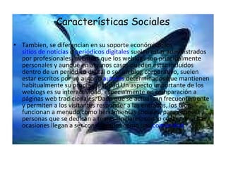 Características Sociales Tambien, se diferencian en su soporte económico: los  sitios de noticias  o  periódicos digitales  suelen estar administrados por profesionales, mientras que los weblogs son principalmente personales y aunque en algunos casos pueden estar incluidos dentro de un periódico digital o ser un blog corporativo, suelen estar escritos por un autor o  autores  determinados que mantienen habitualmente su propia identidad.Un aspecto importante de los weblogs es su interactividad, especialmente en comparación a páginas web tradicionales. Dado que se actualizan frecuentemente y permiten a los visitantes responder a las entradas, los blogs funcionan a menudo como herramientas sociales, para conocer a personas que se dedican a temas similares; con lo cual en muchas ocasiones llegan a ser considerados como una  comunidad . 