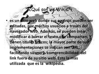¿Qué son las Wikis? es un sitio web donde sus paginas pueden ser editadas, por muchos usuarios a través del navegador web. Además, se pueden crear, modificar o borrar el texto que comparten. Y tienen títulos únicos; la mayor parte de sus implementaciones se indican con URL, facilitando su uso y  comprencibilidad  del link fuera de su sitio web. Esta la mas utilizada  que es la  wikipedia.  
