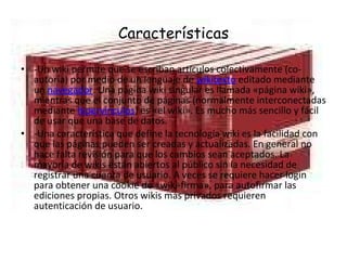 Características -Un wiki permite que se escriban artículos colectivamente (co-autoría) por medio de un lenguaje de  wikitexto  editado mediante un  navegador . Una página wiki singular es llamada «página wiki», mientras que el conjunto de páginas (normalmente interconectadas mediante  hipervínculos ) es «el wiki». Es mucho más sencillo y fácil de usar que una base de datos. -Una característica que define la tecnología wiki es la facilidad con que las páginas pueden ser creadas y actualizadas. En general no hace falta revisión para que los cambios sean aceptados. La mayoría de wikis están abiertos al público sin la necesidad de registrar una cuenta de usuario. A veces se requiere hacer login para obtener una cookie de «wiki-firma», para autofirmar las ediciones propias. Otros wikis más privados requieren autenticación de usuario. 