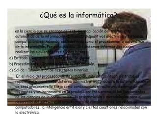 ¿Qué es la informática? es la ciencia que se encarga del estudio y aplicación del tratamiento automático de la información, utilizando dispositivos eléctricos y sistemas computacionales. Además, está definida como el procesamiento automático de la información. Por consiguiente , los sistemas informáticos deben realizar las siguientes tres tareas básicas: a) Entrada : Captación de la información digital.  b) Procedimiento : Tratamiento de la información.  c) Salida : Transmisión de resultados binarios.  En el inicio del procesado de información, sólo se facilitaba los trabajos repetitivos y monótonos del área administrativa, gracias a la automatización de esos procesos, ello trajo como consecuencia directa una disminución de los costes y un incremento en la producción. Esta promovió los fundamentos de las ciencias de la computación , la programación y metodologías para el desarrollo del software, la arquitectura de computadores, las redes de computadores, la inteligencia artificial y ciertas cuestiones relacionadas con la electrónica. 