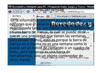 Características  En la informática  un menú es una serie de opciones que el usuario puede elegir para realizar determinada tarea. Los menús están contenidos en una barra de menús, la cuál se puede decir que es una propiedad que tienen las ventanas para poseer menús, esto es porque la barra de menús en sí misma no es una ventana como lo puede ser un botón de comando o un cuadro de texto, pero tampoco es una barra de herramientas, sino un objeto contenedor de otros menús. 