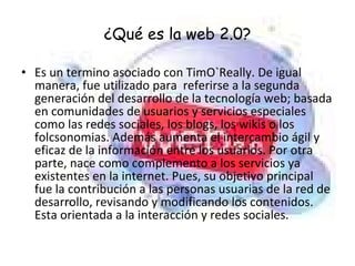 ¿Qué es la web 2.0? Es un termino asociado con TimO`Really. De igual manera, fue utilizado para  referirse a la segunda generación del desarrollo de la tecnología web; basada en comunidades de usuarios y servicios especiales como las redes sociales, los blogs, los wikis o los folcsonomias. Además aumenta el intercambio ágil y eficaz de la información entre los usuarios. Por otra parte, nace como complemento a los servicios ya existentes en la internet. Pues, su objetivo principal fue la contribución a las personas usuarias de la red de desarrollo, revisando y modificando los contenidos. Esta orientada a la interacción y redes sociales. 