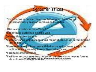 Características *los usuarios se convierten en contribuidores. Publican las informaciones y realizan cambios en los datos. Otras características de la Web 2.0: *Simplifica la usabilidad del sitio web  *Ahorra tiempo al usuario  *Estandariza los lenguajes para una mejor utilización de la reutilización del código.  *Permite una mejor interoperabilidad entre aplicaciones y entre las aplicaciones y las máquinas (software-hardware).  *Facilita las interacciones  *Facilita el reconocimiento o detección de carencias o nuevas formas de utilización de aplicaciones.  