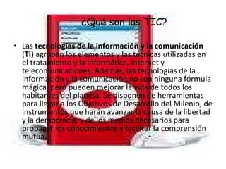 ¿Qué son las TIC? Las  tecnologías de la información y la comunicación  ( TI)  agrupan los elementos y las técnicas utilizadas en el tratamiento y la informática, internet y telecomunicaciones. Además, las tecnologías de la información y la comunicación no son ninguna fórmula mágica, pero pueden mejorar la vida de todos los habitantes del planeta. Se disponen de herramientas para llegar a los Objetivos de Desarrollo del Milenio, de instrumentos que harán avanzar la causa de la libertad y la democracia, y de los medios necesarios para propagar los conocimientos y facilitar la comprensión mutua. 
