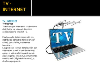 TV - INTERNETTV - INTERNETTv InternetTelevisión por Internet es la televisión distribuida vía Internet, también conocida como Internet TV.En el pasado, la televisión sólo era distribuida por cable (televisión por cable), por satélite, o sistemas terrestres.Los primeras formas de televisión por internet es por el "Video Streaming" que es el vídeo seleccionable desde algún lugar de Internet, normalmente un sitio web (Página de internet), o desde un programa.