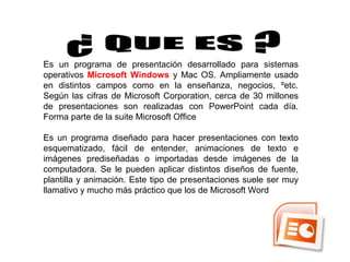 Es un programa de presentación desarrollado para sistemas
operativos Microsoft Windows y Mac OS. Ampliamente usado
en distintos campos como en la enseñanza, negocios, ºetc.
Según las cifras de Microsoft Corporation, cerca de 30 millones
de presentaciones son realizadas con PowerPoint cada día.
Forma parte de la suite Microsoft Office
Es un programa diseñado para hacer presentaciones con texto
esquematizado, fácil de entender, animaciones de texto e
imágenes prediseñadas o importadas desde imágenes de la
computadora. Se le pueden aplicar distintos diseños de fuente,
plantilla y animación. Este tipo de presentaciones suele ser muy
llamativo y mucho más práctico que los de Microsoft Word
 