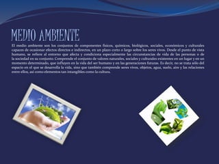MEDIO AMBIENTEEl medio ambiente son los conjuntos de componentes físicos, químicos, biológicos, sociales, económicos y culturales
capaces de ocasionar efectos directos e indirectos, en un plazo corto o largo sobre los seres vivos. Desde el punto de vista
humano, se refiere al entorno que afecta y condiciona especialmente las circunstancias de vida de las personas o de
la sociedad en su conjunto. Comprende el conjunto de valores naturales, sociales y culturales existentes en un lugar y en un
momento determinado, que influyen en la vida del ser humano y en las generaciones futuras. Es decir, no se trata sólo del
espacio en el que se desarrolla la vida, sino que también comprende seres vivos, objetos, agua, suelo, aire y las relaciones
entre ellos, así como elementos tan intangibles como la cultura.
 