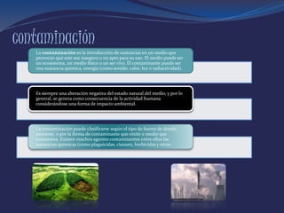 contaminación
La contaminación es la introducción de sustancias en un medio que
provocan que este sea inseguro o no apto para su uso. El medio puede ser
un ecosistema, un medio físico o un ser vivo. El contaminante puede ser
una sustancia química, energía (como sonido, calor, luz o radiactividad).
Es siempre una alteración negativa del estado natural del medio, y por lo
general, se genera como consecuencia de la actividad humana
considerándose una forma de impacto ambiental.
La contaminación puede clasificarse según el tipo de fuente de donde
proviene, o por la forma de contaminante que emite o medio que
contamina. Existen muchos agentes contaminantes entre ellos las
sustancias químicas (como plaguicidas, cianuro, herbicidas y otros.
 