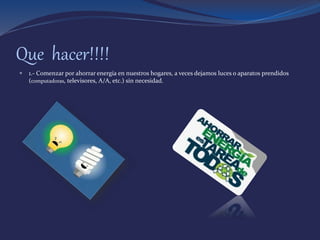 Que hacer!!!!
 1.- Comenzar por ahorrar energía en nuestros hogares, a veces dejamos luces o aparatos prendidos
(computadoras, televisores, A/A, etc.) sin necesidad.
 