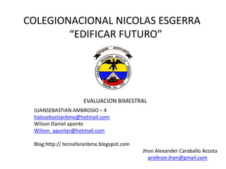 COLEGIONACIONAL NICOLAS ESGERRA
        “EDIFICAR FUTURO”




                     EVALUACION BIMESTRAL
 JUANSEBASTIAN AMBROSIO – 4
 halosebastianbmx@hotmail.com
 Wilson Daniel aponte
 Wilson_apuntar@hotmail.com

 Blog:http:// tecnofaranbmx.blogspot.com
                                           Jhon Alexander Caraballo Acosta
                                             profesor.jhon@gmail.com
 