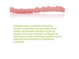 Fronteras de Colombia Colombia cuenta con 6.342 km de fronteras terrestres. El país limita con cinco países: por el oriente, con Venezuela y Brasil; por el sur, con Ecuador y Perú, y por el noreste; con Panamá. De igual manera, cuenta con fronteras marítimas que se extienden al mar territorial y a la plataforma continental.