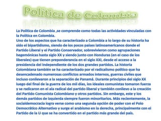 Política de Colombia La Política de Colombia ,se comprende como todas las actividades vinculadas con la Política en Colombia.Uno de los aspectos que ha caracterizado a Colombia a lo largo de su historia ha sido el bipartidismo, siendo de los pocos países latinoamericanos donde el Partido Liberal y el Partido Conservador, sobrevivieron como agrupaciones hegemónicas hasta siglo XX y siendo junto con Honduras (en el caso de los liberales) que tienen preponderancia en el siglo XXI, desde el acceso a la presidencia del independiente de los dos grandes partidos. La historia Colombiana también se ha caracterizado por el radicalismo político que ha desencadenado numerosas conflictos armados internos, guerras civiles que incluso conllevaron a la separación de Panamá. Durante principios del siglo XX luego del final de la guerra de los mil días, los ideales comunistas tomaron fuerza y se radicaron en el ala radical del partido liberal y también conllevo a la creación del Partido Comunista Colombiano y otros partidos. Sin embargo, este y los demás partidos de izquierda siempre fueron minoritarios. Más recientemente, la socialdemocracia logra verse como una segunda opción de poder con el Polo Democrático Alternativo y surge el arabismo en la derecha, principalmente con el Partido de la U que se ha convertido en el partido más grande del país.