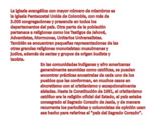 La iglesia evangélica con mayor número de miembros es la Iglesia Pentecostal Unida de Colombia, con más de 3.000 congregaciones y presencia en todos los departamentos del país. Otra parte de la población pertenece a religiones como los Testigos de Jehová, Adventistas, Mormones, Unitarios Universalistas. También se encuentran pequeñas representaciones de las otras grandes religiones monoteístas: musulmanes y judíos, además de sectas y grupos de origen budista y taoísta. En las comunidades indígenas y afro americanas generalmente asumidas como católicas, se pueden encontrar prácticas ancestrales de cada uno de los pueblos que las conforman, en muchos casos en sincretismo con el cristianismo y excepcionalmente aisladas. Hasta la Constitución de 1991, el cristianismo católico era la religión oficial del Estado, el país estaba consagrado al Sagrado Corazón de Jesús, y de manera recurrente los periodistas y columnistas de opinión usan ese hecho para referirse al "país del Sagrado Corazón".