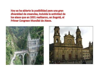Hoy se ha abierto la posibilidad para una gran diversidad de creencias, incluida la actividad de los ateos que en 2001 realizaron, en Bogotá, el Primer Congreso Mundial de Ateos.