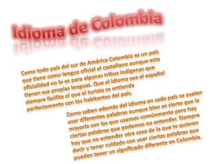 Idioma de Colombia Como todo país del sur de América Colombia es un país que tiene como lengua oficial el castellano aunque esta oficialidad no lo es para algunas tribus indígenas que tienen sus propias lenguas. Que el idioma sea el español siempre facilita el que el turista se entienda perfectamente con los habitantes del país. Como saben además del idioma en cada país se suelen usar diferentes palabras aunque bien es cierto que la mayoría son las que usamos comúnmente pero hay ciertas palabras que podemos no entender. Siempre hay que no entender otra cosa de la que te quieren decir y tener cuidado con usar ciertas palabras que pueden tener un significado diferente en Colombia.