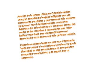 Además de la lengua oficial en Colombia existen una gran cantidad de lenguas indígenas que son ciertamente peculiares y que veremos más adelante ya que son muy interesantes para conocerlas. Además a los colombianos por tener ese acento tan neutro se les considera a las personas que mejor hablan y que hace que el entendimiento con personas de otros países sea más perfecto todavía.Colombia es desde luego un país muy interesante hasta en cuanto a lo del idioma se refiere ya que la diversidad es algo sorprendente en este país tan estupendo y maravilloso y de seguro que os sorprende.