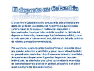 El deporte en Colombia El deporte en Colombia es una actividad de gran atención para personas de todas las edades. Ello ha permitido que este país suramericano se destaque en certámenes regionales e internacionales con deportistas de talla mundial. La historia del deporte en Colombia, sin embargo, ha sido bastante difícil, como el de la atención a la cultura y al arte, debido a la falta de políticas de máxima promoción y continuidad.Por lo general, las grandes figuras deportivas en Colombia pasan por grandes esfuerzos y sacrificios y ganan la atención del público en general solo cuando han obtenido reconocimientos mundiales. Aunque los más importantes logros han llegado en deportes individuales, es el fútbol el que colma la atención de los medios de comunicación y del público en general, relegando a un plano mucho menor a las demás disciplinas.
