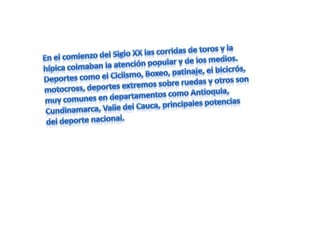 En el comienzo del Siglo XX las corridas de toros y la hípica colmaban la atención popular y de los medios. Deportes como el Ciclismo, Boxeo, patinaje, el bicicrós, motocross, deportes extremos sobre ruedas y otros son muy comunes en departamentos como Antioquia, Cundinamarca, Valle del Cauca, principales potencias del deporte nacional.