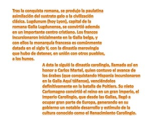 Tras la conquista romana, se produjo la paulatina asimilación del sustrato galo a la civilización clásica. Lugdunum (hoy Lyon), capital de la romana Galia Lugdunense, se convirtió además en un importante centro cristiano. Los francos incursionaron inicialmente en la Galia belga, y con ellos la monarquía francesa es comúnmente datada en el siglo V, con la dinastía merovingia que hubo de detener, en unión con otros pueblos, a los hunos. A ésta le siguió la dinastía carolingia, llamada así en honor a Carlos Martel, quien contuvo el avance de los árabes (que conquistando Hispania incursionaron en la Galia Aquí táñense), venciéndolos definitivamente en la batalla de Poitiers. Su nieto Carlomagno convirtió el reino en un gran imperio, el Imperio Carolingio, que desde las Galias, llegó a ocupar gran parte de Europa, generando en su gobierno un notable desarrollo y estímulo de la cultura conocido como el Renacimiento Carolingio. 